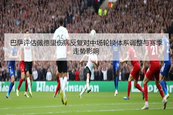 巴萨评估佩德里伤病反复对中场轮换体系调整与赛季走势影响