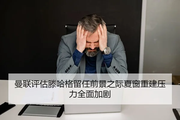 曼联评估滕哈格留任前景之际夏窗重建压力全面加剧