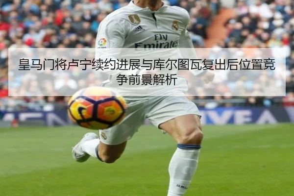 皇马门将卢宁续约进展与库尔图瓦复出后位置竞争前景解析