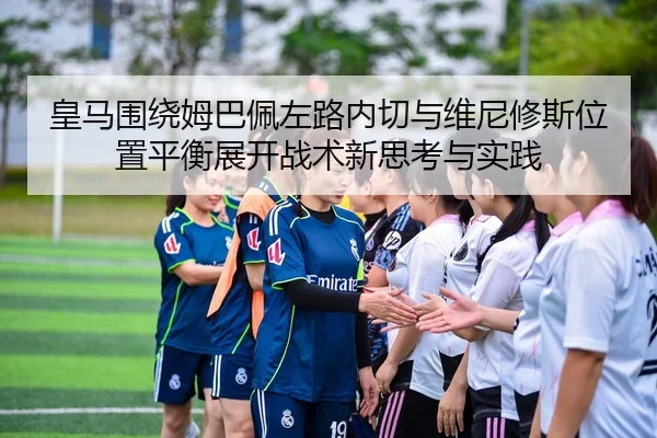 皇马围绕姆巴佩左路内切与维尼修斯位置平衡展开战术新思考与实践